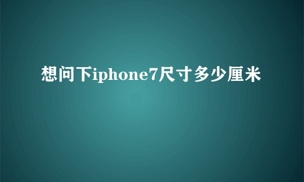 想问下iphone7尺寸多少厘米