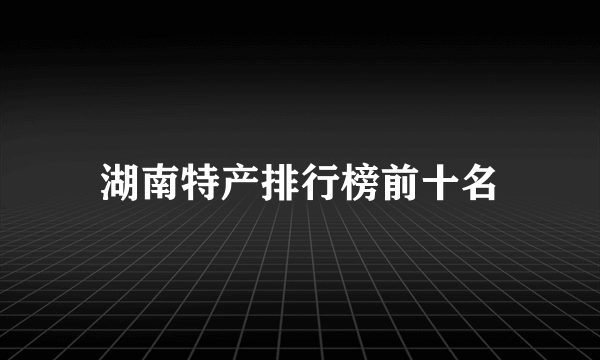 湖南特产排行榜前十名