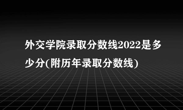 外交学院录取分数线2022是多少分(附历年录取分数线)