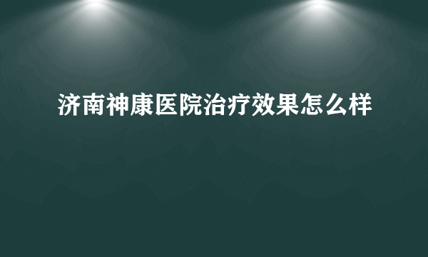 济南神康医院治疗效果怎么样