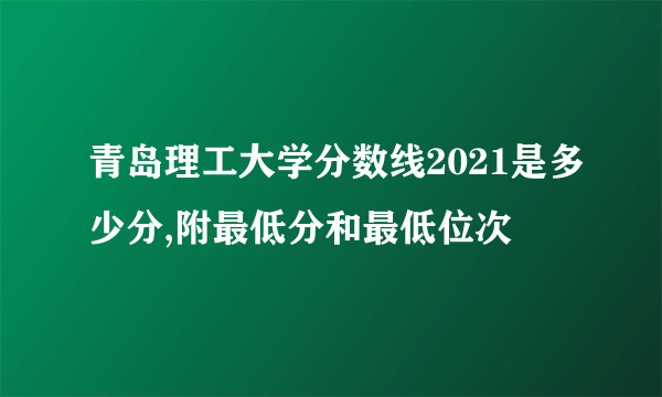 青岛理工大学分数线2021是多少分,附最低分和最低位次