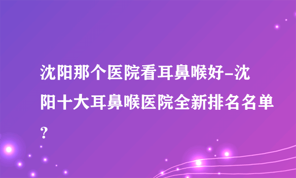 沈阳那个医院看耳鼻喉好-沈阳十大耳鼻喉医院全新排名名单？