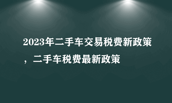 2023年二手车交易税费新政策，二手车税费最新政策