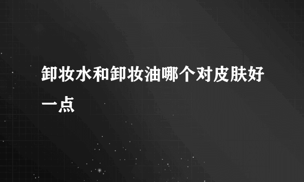 卸妆水和卸妆油哪个对皮肤好一点