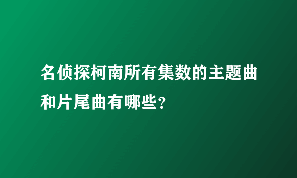 名侦探柯南所有集数的主题曲和片尾曲有哪些？