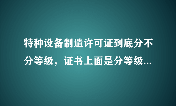 特种设备制造许可证到底分不分等级，证书上面是分等级的，求哪位