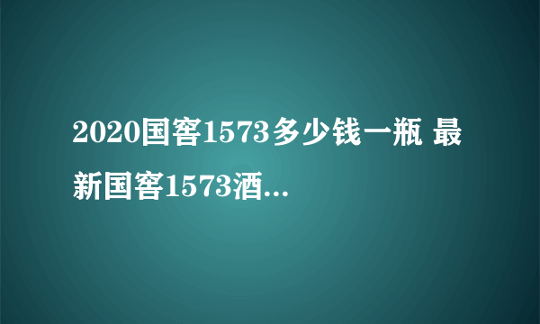 2020国窖1573多少钱一瓶 最新国窖1573酒价格表一览