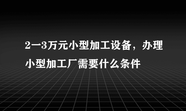 2一3万元小型加工设备，办理小型加工厂需要什么条件