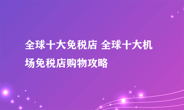 全球十大免税店 全球十大机场免税店购物攻略