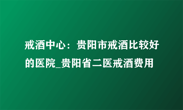 戒酒中心：贵阳市戒酒比较好的医院_贵阳省二医戒酒费用