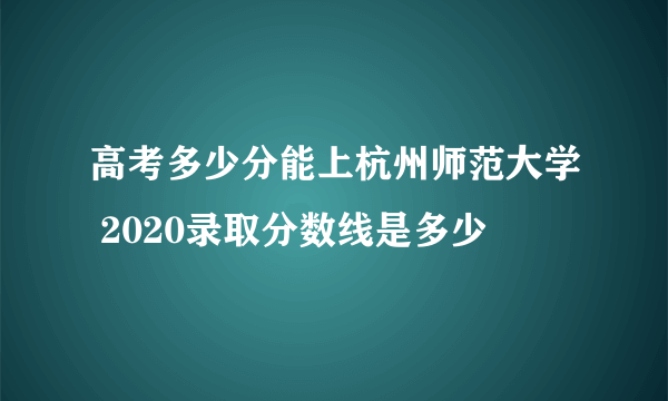 高考多少分能上杭州师范大学 2020录取分数线是多少