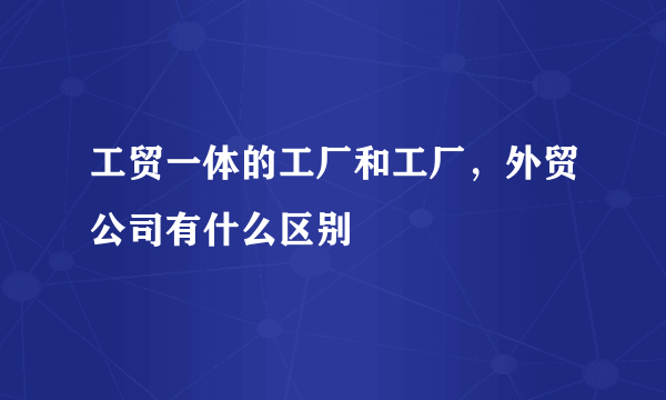 工贸一体的工厂和工厂，外贸公司有什么区别