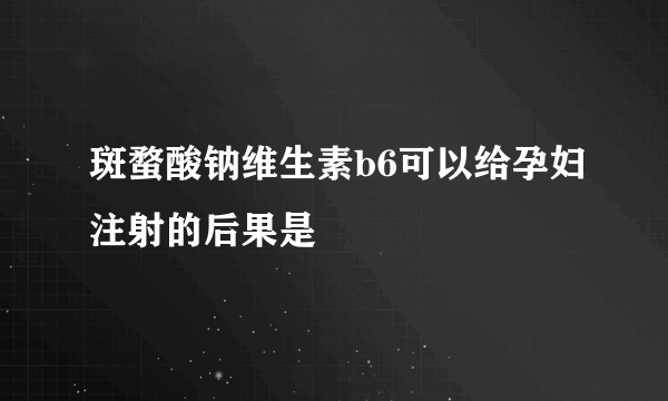 斑蝥酸钠维生素b6可以给孕妇注射的后果是