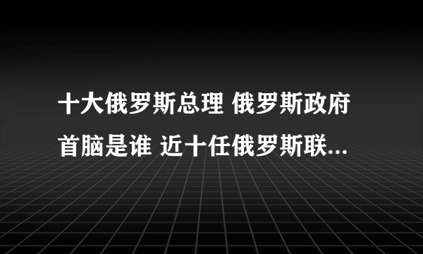 十大俄罗斯总理 俄罗斯政府首脑是谁 近十任俄罗斯联邦政府主席名单