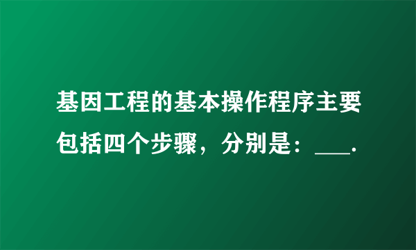 基因工程的基本操作程序主要包括四个步骤，分别是：___．