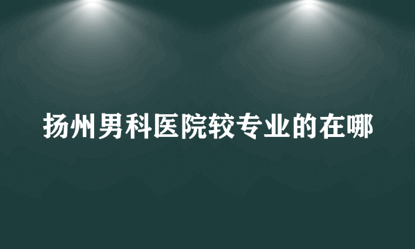 扬州男科医院较专业的在哪