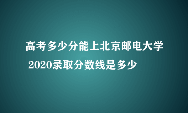 高考多少分能上北京邮电大学 2020录取分数线是多少