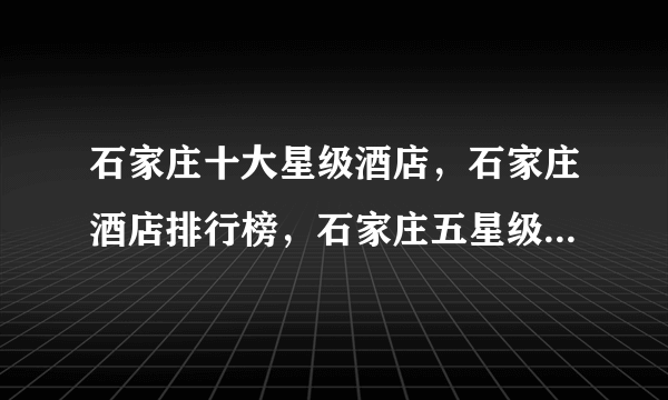 石家庄十大星级酒店，石家庄酒店排行榜，石家庄五星级酒店有哪些