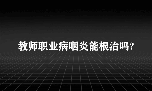 教师职业病咽炎能根治吗?