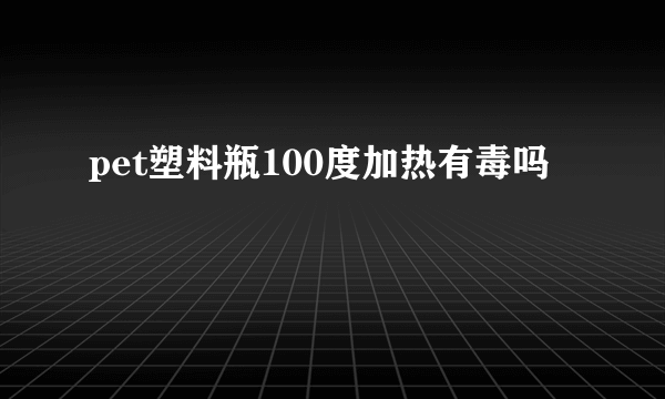 pet塑料瓶100度加热有毒吗