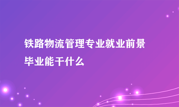 铁路物流管理专业就业前景 毕业能干什么