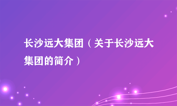 长沙远大集团（关于长沙远大集团的简介）