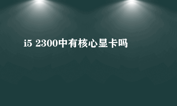 i5 2300中有核心显卡吗