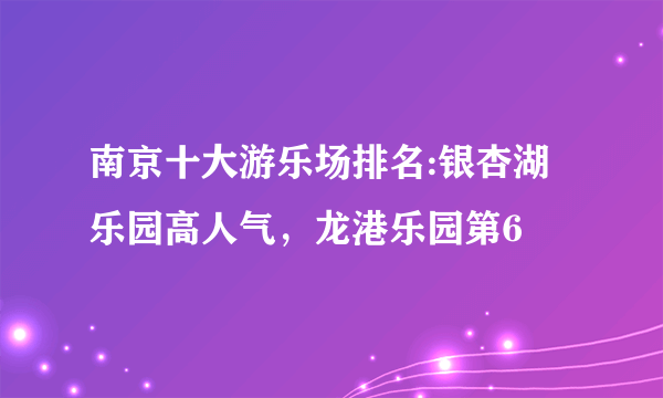 南京十大游乐场排名:银杏湖乐园高人气，龙港乐园第6