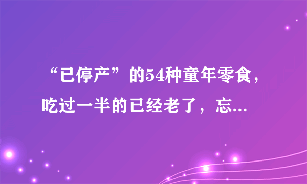 “已停产”的54种童年零食，吃过一半的已经老了，忘不了的味道