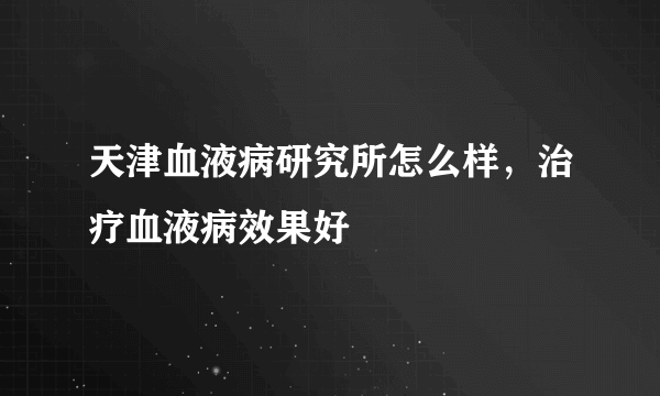 天津血液病研究所怎么样，治疗血液病效果好