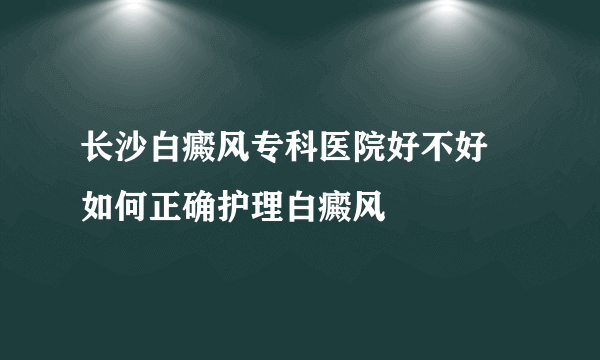 长沙白癜风专科医院好不好 如何正确护理白癜风