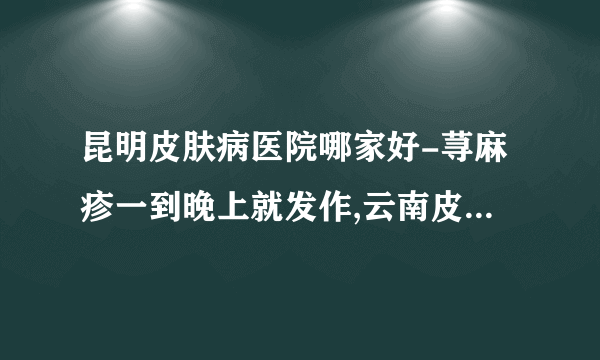 昆明皮肤病医院哪家好-荨麻疹一到晚上就发作,云南皮肤病医院专家说多是6大因素在“作祟”