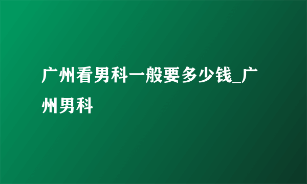 广州看男科一般要多少钱_广州男科