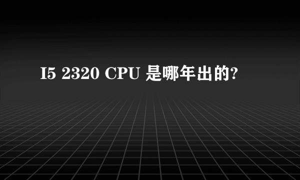 I5 2320 CPU 是哪年出的?