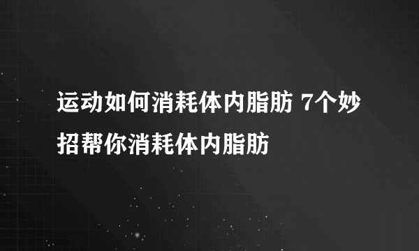 运动如何消耗体内脂肪 7个妙招帮你消耗体内脂肪