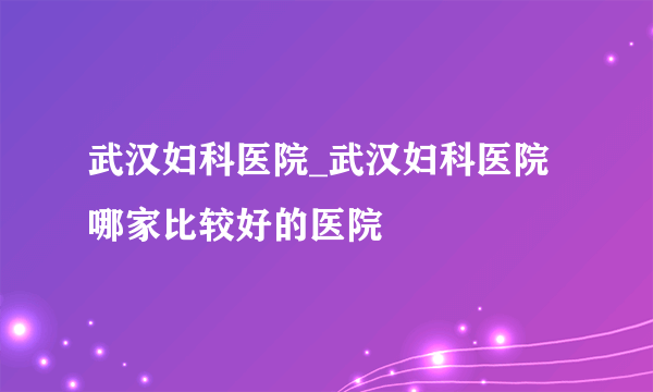 武汉妇科医院_武汉妇科医院哪家比较好的医院