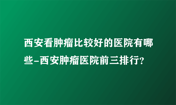 西安看肿瘤比较好的医院有哪些-西安肿瘤医院前三排行？