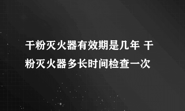 干粉灭火器有效期是几年 干粉灭火器多长时间检查一次