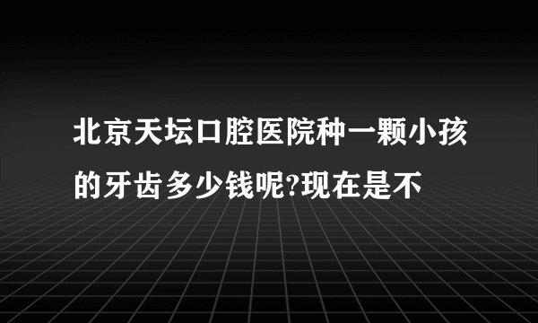 北京天坛口腔医院种一颗小孩的牙齿多少钱呢?现在是不