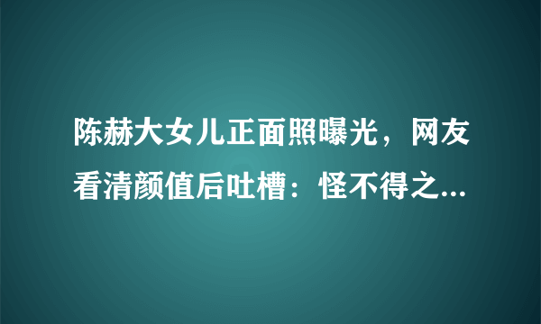 陈赫大女儿正面照曝光，网友看清颜值后吐槽：怪不得之前不敢晒