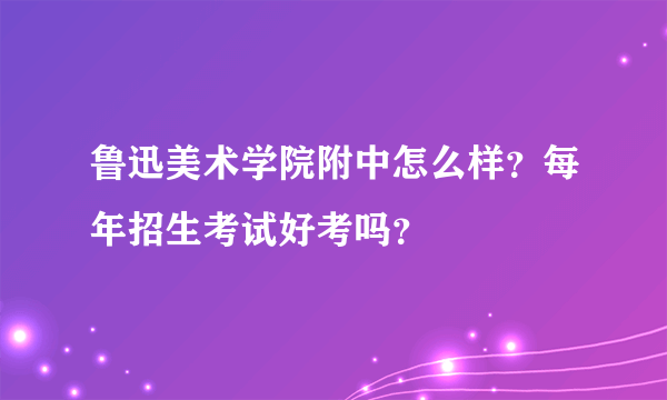 鲁迅美术学院附中怎么样？每年招生考试好考吗？