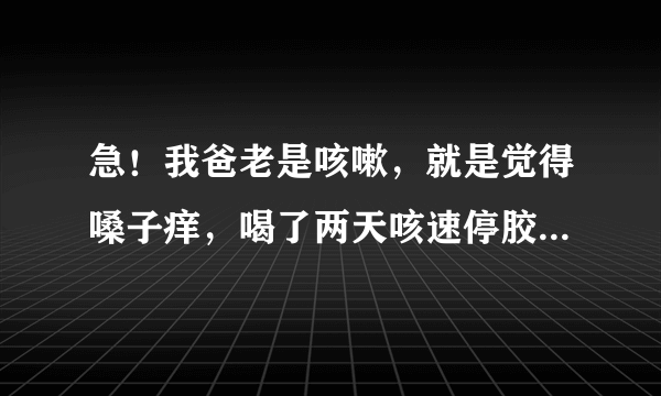 急！我爸老是咳嗽，就是觉得嗓子痒，喝了两天咳速停胶囊管点用，