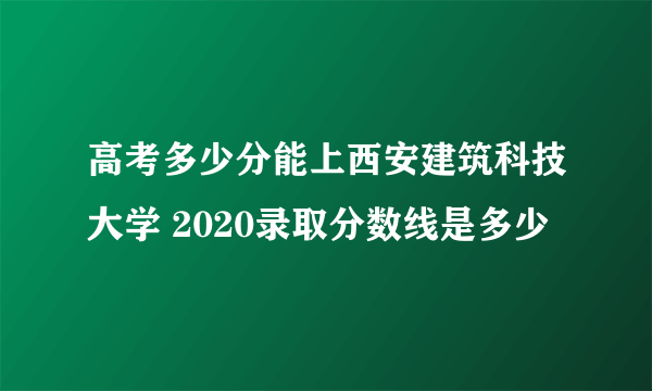 高考多少分能上西安建筑科技大学 2020录取分数线是多少