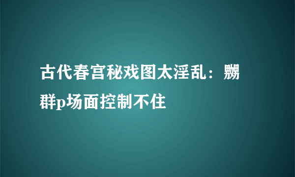 古代春宫秘戏图太淫乱：嬲嫐群p场面控制不住