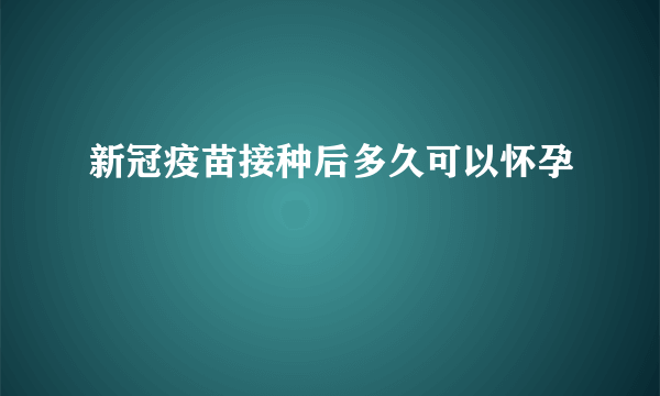 新冠疫苗接种后多久可以怀孕