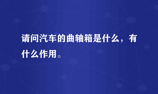 请问汽车的曲轴箱是什么，有什么作用。