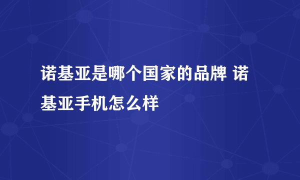 诺基亚是哪个国家的品牌 诺基亚手机怎么样