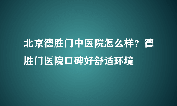 北京德胜门中医院怎么样？德胜门医院口碑好舒适环境