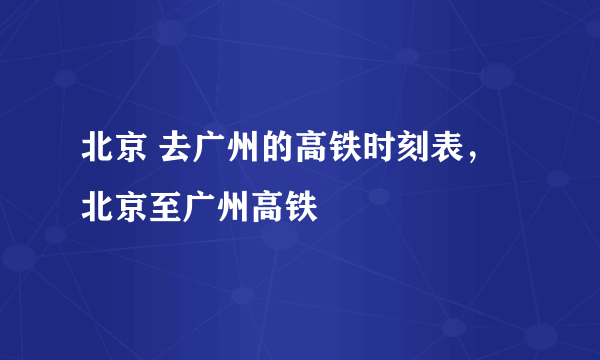 北京 去广州的高铁时刻表，北京至广州高铁