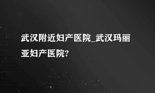 武汉附近妇产医院_武汉玛丽亚妇产医院?